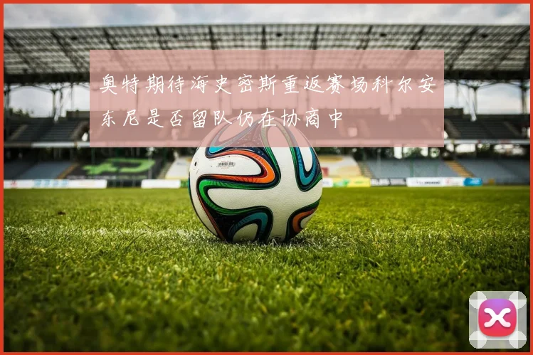 奥特期待海史密斯重返赛场科尔安东尼是否留队仍在协商中