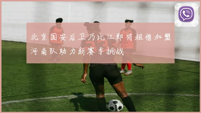 北京国安后卫乃比江即将租借加盟河南队助力新赛季挑战