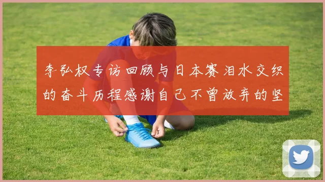 李弘权专访回顾与日本赛泪水交织的奋斗历程感谢自己不曾放弃的坚持