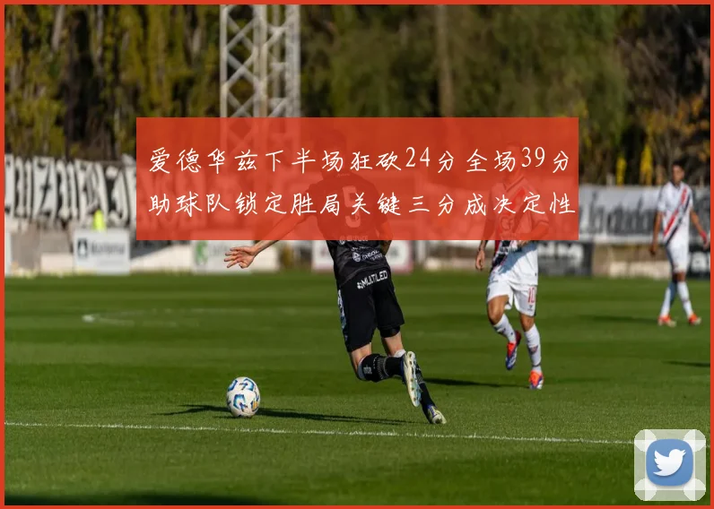 爱德华兹下半场狂砍24分全场39分助球队锁定胜局关键三分成决定性因素