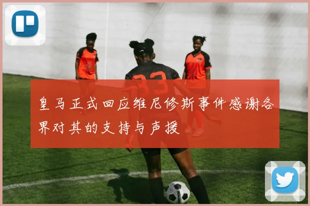 皇马正式回应维尼修斯事件感谢各界对其的支持与声援