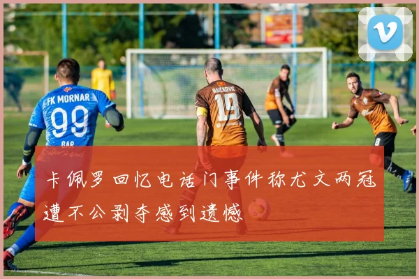 卡佩罗回忆电话门事件称尤文两冠遭不公剥夺感到遗憾