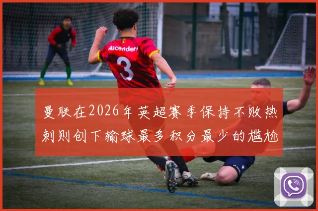 曼联在2026年英超赛季保持不败热刺则创下输球最多积分最少的尴尬纪录