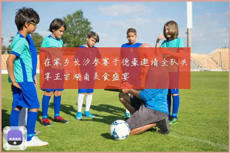 在家乡长沙参赛于德豪邀请全队共享正宗湖南美食盛宴