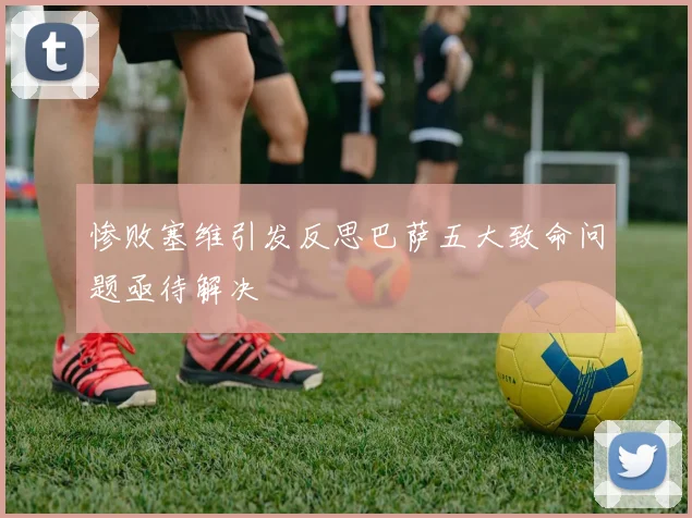 惨败塞维引发反思巴萨五大致命问题亟待解决