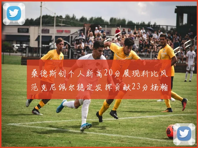 桑德斯创个人新高20分展现科比风范克尼佩尔稳定发挥贡献23分杨瀚森短短2分钟斩获4分