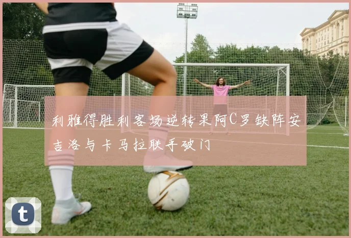 利雅得胜利客场逆转果阿C罗缺阵安吉洛与卡马拉联手破门