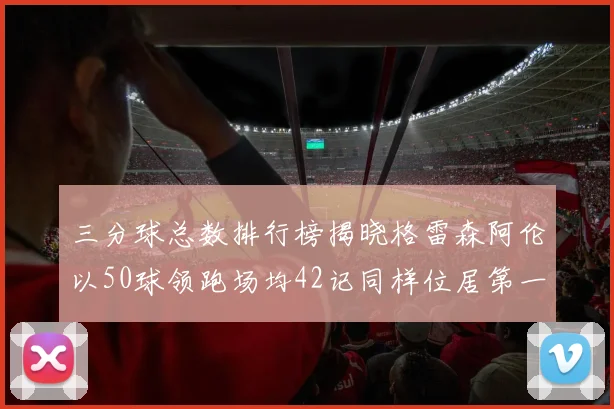三分球总数排行榜揭晓格雷森阿伦以50球领跑场均42记同样位居第一