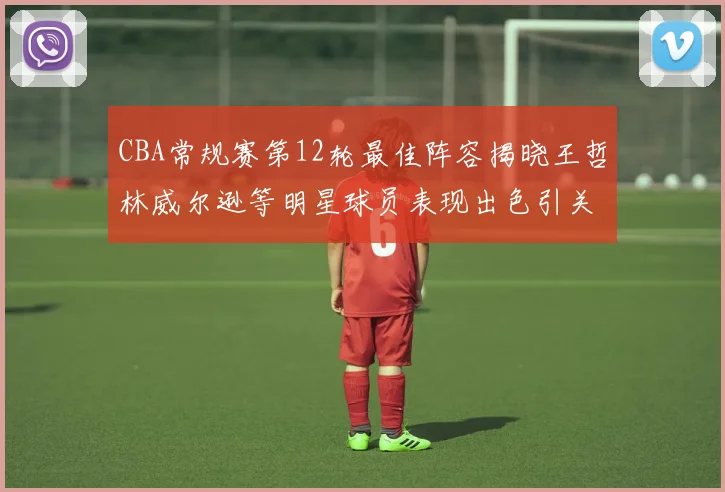 CBA常规赛第12轮最佳阵容揭晓王哲林威尔逊等明星球员表现出色引关注