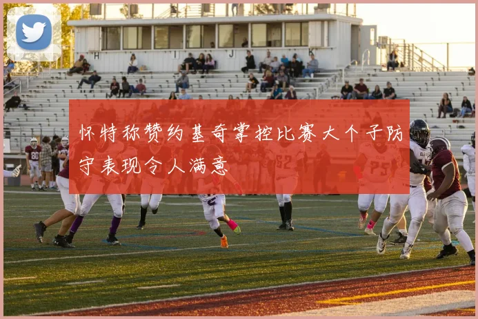 怀特称赞约基奇掌控比赛大个子防守表现令人满意