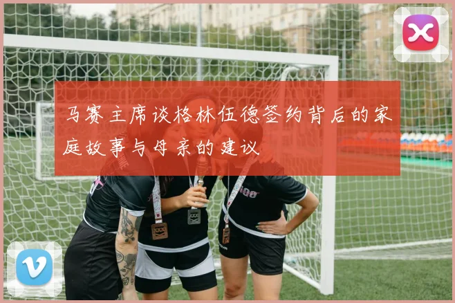 马赛主席谈格林伍德签约背后的家庭故事与母亲的建议