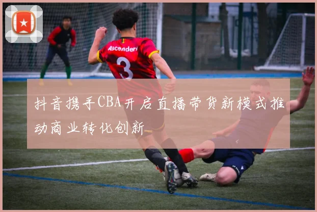 抖音携手CBA开启直播带货新模式推动商业转化创新