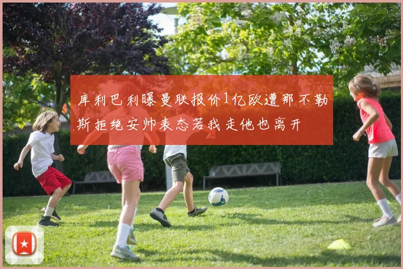 库利巴利曝曼联报价1亿欧遭那不勒斯拒绝安帅表态若我走他也离开