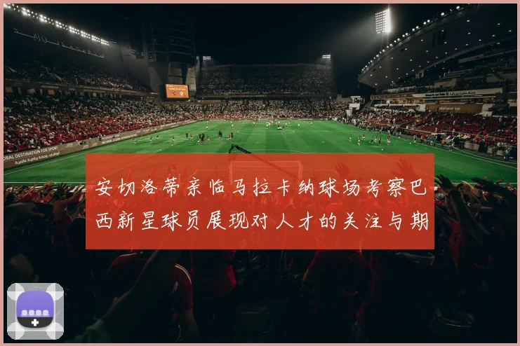 安切洛蒂亲临马拉卡纳球场考察巴西新星球员展现对人才的关注与期待