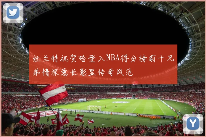 杜兰特祝贺哈登入NBA得分榜前十兄弟情深意长彰显传奇风范