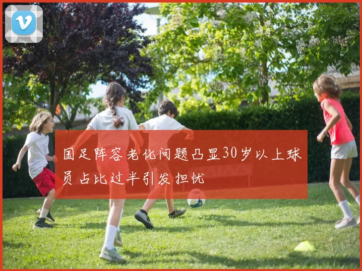 国足阵容老化问题凸显30岁以上球员占比过半引发担忧