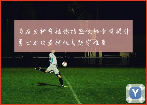 马龙分析霍福德的空位机会将提升勇士进攻多样性与防守难度