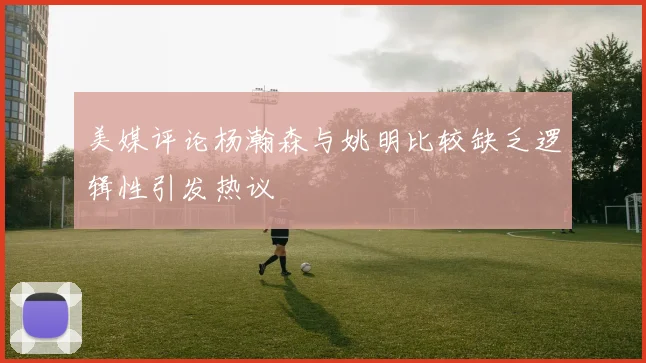 美媒评论杨瀚森与姚明比较缺乏逻辑性引发热议