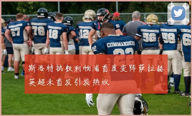 斯洛特执教利物浦首度变阵萨拉赫英超未首发引发热议