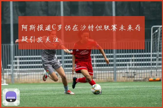 阿斯报道C罗仍在沙特但联赛未来存疑引发关注