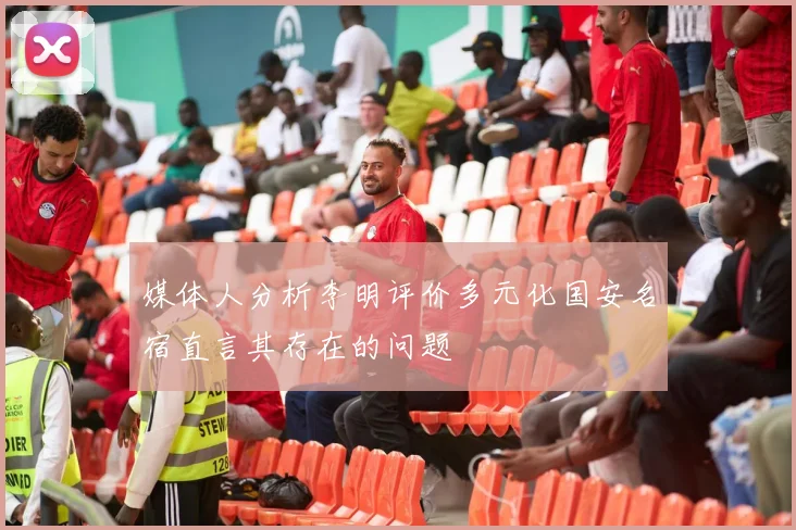 媒体人分析李明评价多元化国安名宿直言其存在的问题