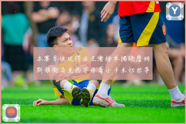 本赛季快攻得分王者榜单揭晓詹姆斯领衔马克西字母哥小卡米切尔争辉