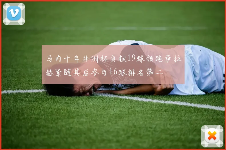 马内十年非洲杯贡献19球领跑萨拉赫紧随其后参与16球排名第二