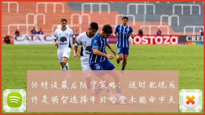 怀特谈最后防守策略：适时犯规或许是明智选择幸好哈登未能命中关键投篮