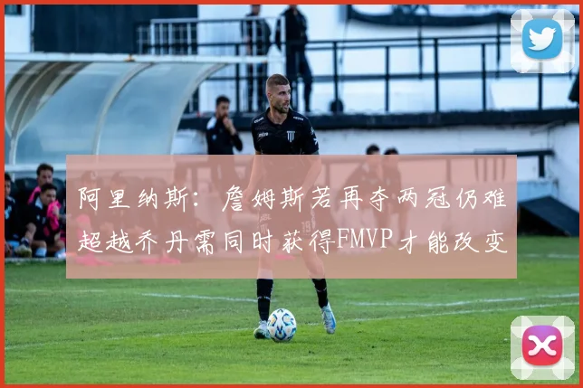 阿里纳斯：詹姆斯若再夺两冠仍难超越乔丹需同时获得FMVP才能改变局面