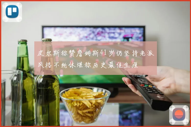 皮尔斯称赞詹姆斯41岁仍坚持老派风格不轮休堪称历史最佳生涯