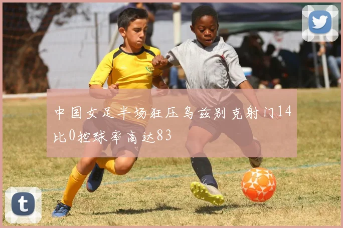 中国女足半场狂压乌兹别克射门14比0控球率高达83