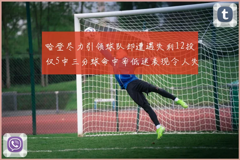 哈登尽力引领球队却遭遇失利12投仅5中三分球命中率低迷表现令人失望