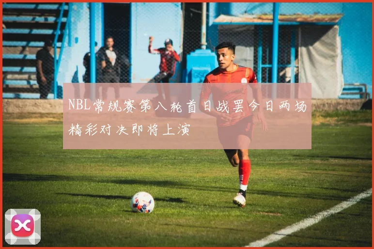 NBL常规赛第八轮首日战罢今日两场精彩对决即将上演