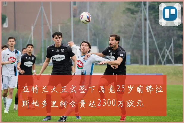亚特兰大正式签下马竞25岁前锋拉斯帕多里转会费达2300万欧元