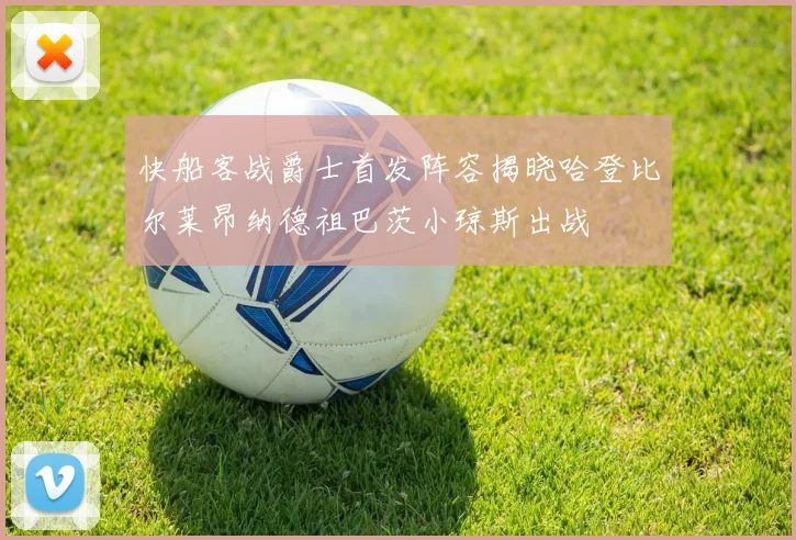 快船客战爵士首发阵容揭晓哈登比尔莱昂纳德祖巴茨小琼斯出战
