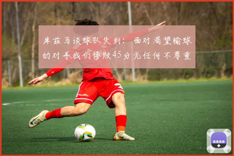 库兹马谈球队失利：面对渴望输球的对手我们惨败45分无任何不尊重之意