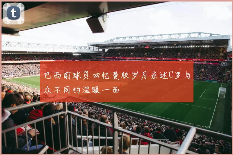 巴西前球员回忆曼联岁月亲述C罗与众不同的温暖一面
