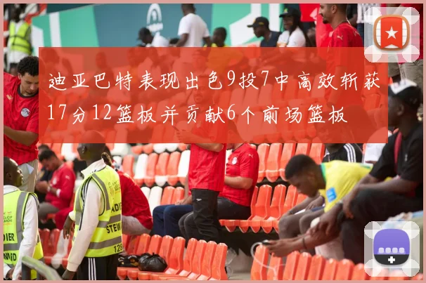迪亚巴特表现出色9投7中高效斩获17分12篮板并贡献6个前场篮板