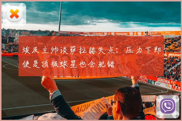 埃及主帅谈萨拉赫失点：压力下即使是顶级球星也会犯错