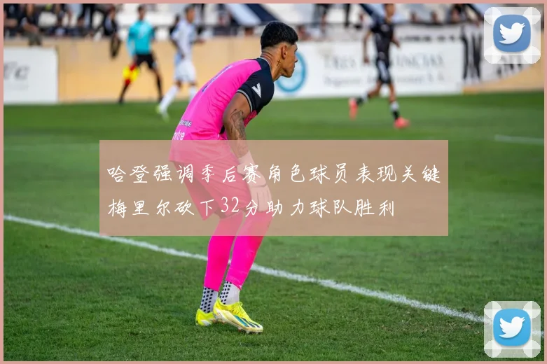 哈登强调季后赛角色球员表现关键梅里尔砍下32分助力球队胜利