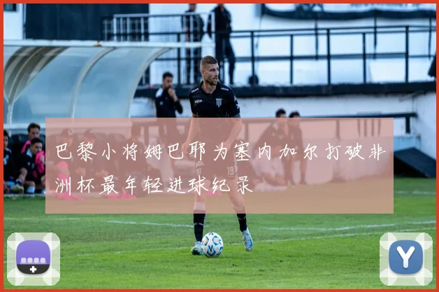 巴黎小将姆巴耶为塞内加尔打破非洲杯最年轻进球纪录