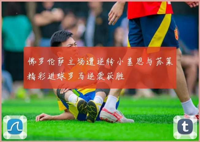 佛罗伦萨主场遭逆转小基恩与苏莱精彩进球罗马逆袭获胜