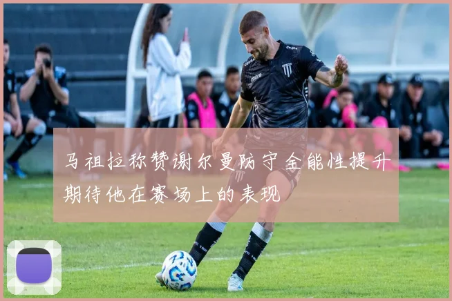 马祖拉称赞谢尔曼防守全能性提升期待他在赛场上的表现