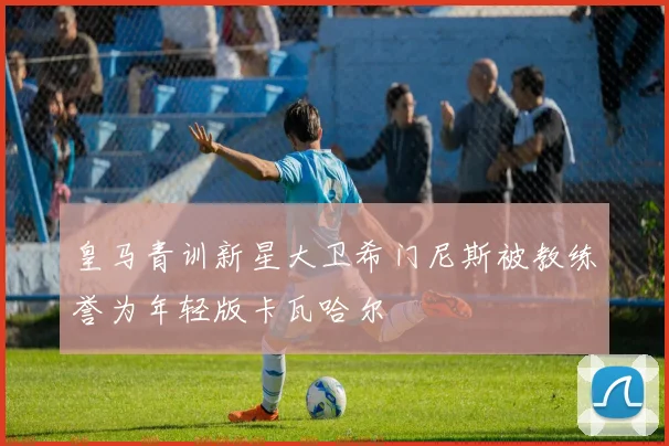 皇马青训新星大卫希门尼斯被教练誉为年轻版卡瓦哈尔